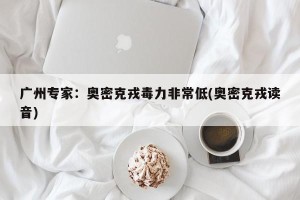 广州专家：奥密克戎毒力非常低(奥密克戎读音)
