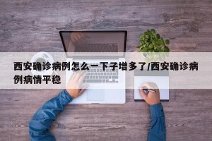西安确诊病例怎么一下子增多了/西安确诊病例病情平稳