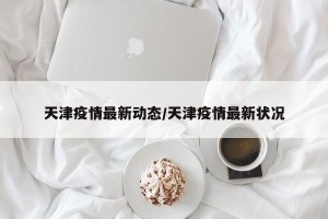 天津疫情最新动态/天津疫情最新状况