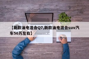 【新款油电混合Q7,新款油电混合suv汽车50万左右】