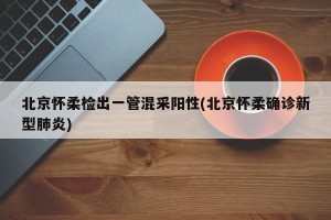 北京怀柔检出一管混采阳性(北京怀柔确诊新型肺炎)