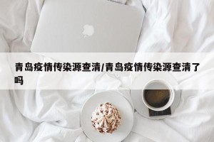 青岛疫情传染源查清/青岛疫情传染源查清了吗