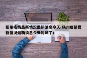 杨州疫情最新情况最新消息今天(杨州疫情最新情况最新消息今天封城了)