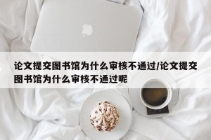 论文提交图书馆为什么审核不通过/论文提交图书馆为什么审核不通过呢