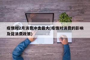 疫情对2月消费冲击最大(疫情对消费的影响及促消费政策)