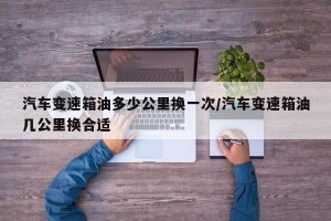 汽车变速箱油多少公里换一次/汽车变速箱油几公里换合适
