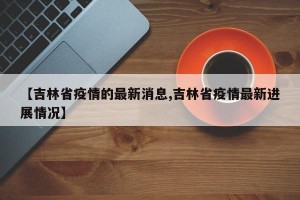 【吉林省疫情的最新消息,吉林省疫情最新进展情况】