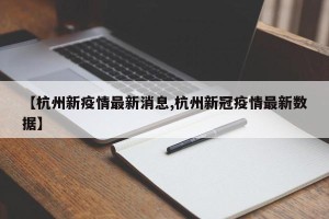 【杭州新疫情最新消息,杭州新冠疫情最新数据】