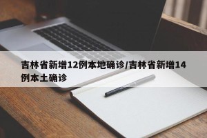 吉林省新增12例本地确诊/吉林省新增14例本土确诊