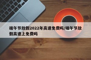 端午节放假2022年高速免费吗/端午节放假高速上免费吗