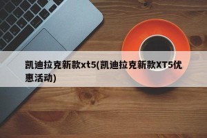 凯迪拉克新款xt5(凯迪拉克新款XT5优惠活动)