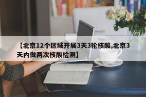 【北京12个区域开展3天3轮核酸,北京3天内做两次核酸检测】