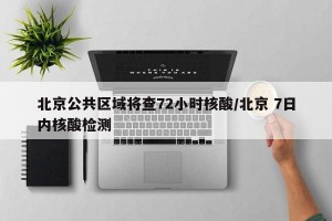 北京公共区域将查72小时核酸/北京 7日内核酸检测