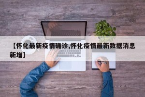 【怀化最新疫情确诊,怀化疫情最新数据消息新增】