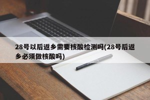 28号以后返乡需要核酸检测吗(28号后返乡必须做核酸吗)