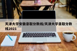 天津大学安徽录取分数线/天津大学录取分数线2021