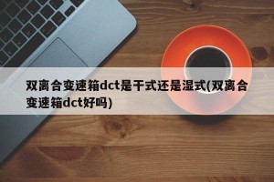 双离合变速箱dct是干式还是湿式(双离合变速箱dct好吗)