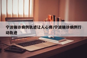 宁波确诊病例轨迹让人心疼/宁波确诊病例行动轨迹