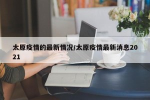 太原疫情的最新情况/太原疫情最新消息2021
