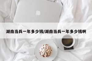 湖南当兵一年多少钱/湖南当兵一年多少钱啊