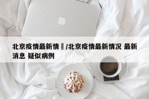 北京疫情最新情況/北京疫情最新情况 最新消息 疑似病例
