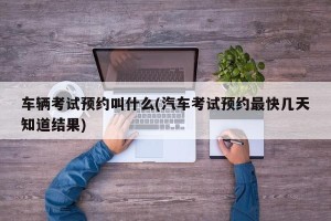 车辆考试预约叫什么(汽车考试预约最快几天知道结果)