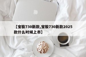 【宝骏730新款,宝骏730新款2025款什么时候上市】