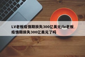 LV老板疫情期损失300亿美元/lv老板疫情期损失300亿美元了吗