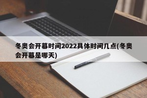 冬奥会开幕时间2022具体时间几点(冬奥会开幕是哪天)
