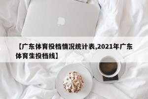 【广东体育投档情况统计表,2021年广东体育生投档线】