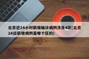 北京近24小时新增确诊病例涉及4区(北京24日新增病例是哪个区的)