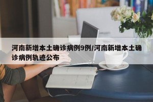 河南新增本土确诊病例9例/河南新增本土确诊病例轨迹公布