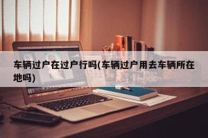 车辆过户在过户行吗(车辆过户用去车辆所在地吗)