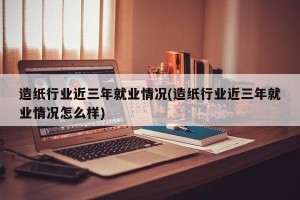 造纸行业近三年就业情况(造纸行业近三年就业情况怎么样)