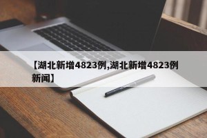 【湖北新增4823例,湖北新增4823例 新闻】