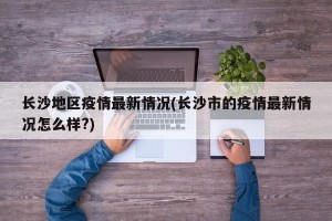 长沙地区疫情最新情况(长沙市的疫情最新情况怎么样?)