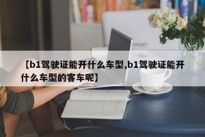 【b1驾驶证能开什么车型,b1驾驶证能开什么车型的客车呢】