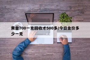 黄金700一克回收才500多/今日金价多少一克