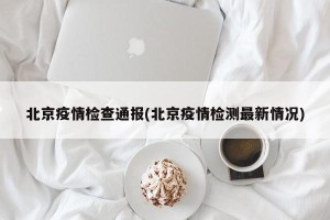 北京疫情检查通报(北京疫情检测最新情况)