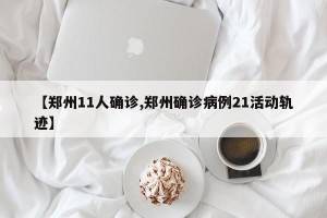 【郑州11人确诊,郑州确诊病例21活动轨迹】