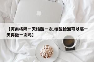 【河南将隔一天核酸一次,核酸检测可以隔一天再做一次吗】