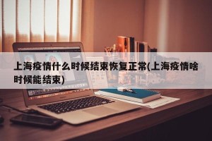 上海疫情什么时候结束恢复正常(上海疫情啥时候能结束)