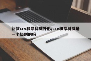 新款crv和昂科威外形/crv和昂科威是一个级别的吗