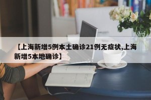 【上海新增5例本土确诊21例无症状,上海新增5本地确诊】