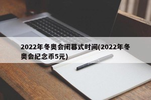 2022年冬奥会闭幕式时间(2022年冬奥会纪念币5元)