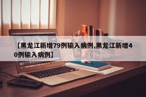 【黑龙江新增79例输入病例,黑龙江新增40例输入病例】
