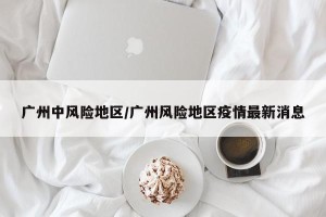 广州中风险地区/广州风险地区疫情最新消息