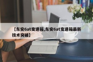 【东安6at变速箱,东安6at变速箱最新技术突破】