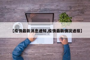 【疫情最新消息通知,疫情最新情况通报】