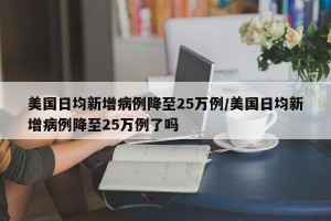 美国日均新增病例降至25万例/美国日均新增病例降至25万例了吗